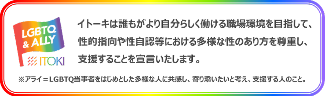 LGBTQ and ALLY イトーキは誰もが自分らしく働ける職場環境を目指して、性的指向や性自認等における多様な性のあり方を尊重し、支援することを宣言いたします。 LGBTQ and ALLY イトーキは誰もが自分らしく働ける職場環境を目指して、性的指向や性自認等における多様な性のあり方を尊重し、支援することを宣言いたします。