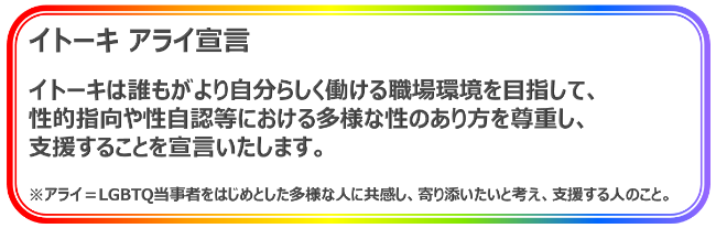 LGBTQ and ALLY イトーキは誰もが自分らしく働ける職場環境を目指して、性的指向や性自認等における多様な性のあり方を尊重し、支援することを宣言いたします。