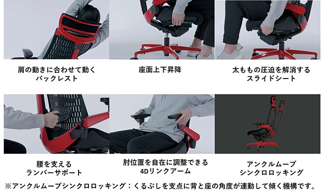 Backrest that moves with the movement of your shoulders Seat rises and lowers Sliding seat that relieves pressure on your thighs Lumbar support that supports your lower back 4D link arm that allows you to freely adjust the elbow position Ankle move synchronized rocking