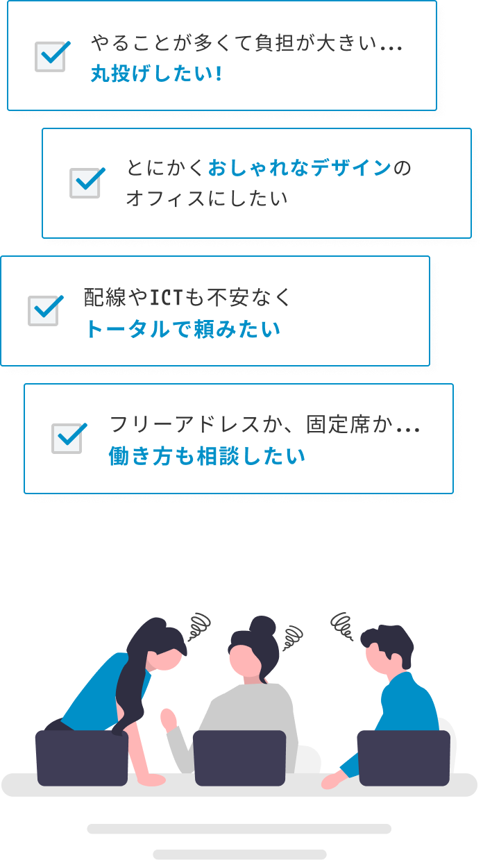 配線やICTも不安なくトータルで頼みたい・やることが多くて負担が大きい...丸投げしたい!・とにかくおしゃれなデザインのオフィスにしたい・フリーアドレスか、固定席か...働き方も相談したい